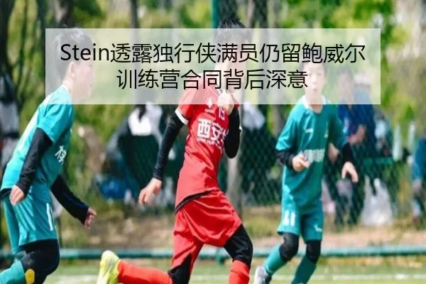 Stein透露独行侠满员仍留鲍威尔 训练营合同背后深意