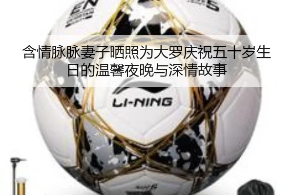 含情脉脉妻子晒照为大罗庆祝五十岁生日的温馨夜晚与深情故事